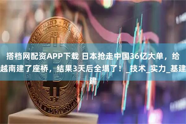 搭档网配资APP下载 日本抢走中国36亿大单，给越南建了座桥，结果3天后全塌了！_技术_实力_基建