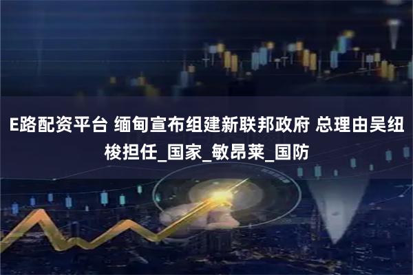 E路配资平台 缅甸宣布组建新联邦政府 总理由吴纽梭担任_国家_敏昂莱_国防