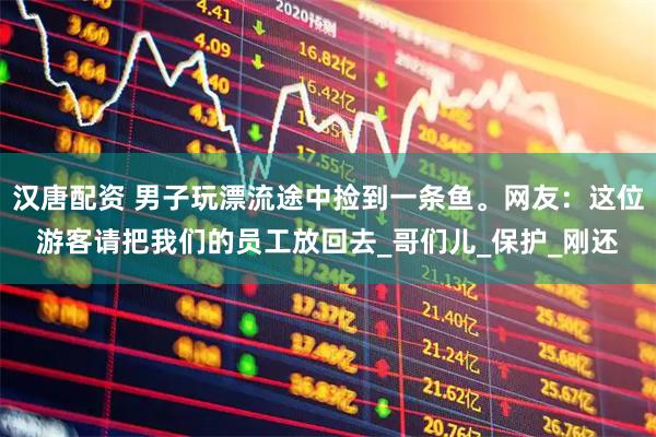 汉唐配资 男子玩漂流途中捡到一条鱼。网友：这位游客请把我们的员工放回去_哥们儿_保护_刚还