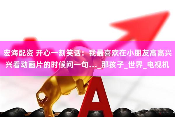 宏海配资 开心一刻笑话：我最喜欢在小朋友高高兴兴看动画片的时候问一句…_那孩子_世界_电视机