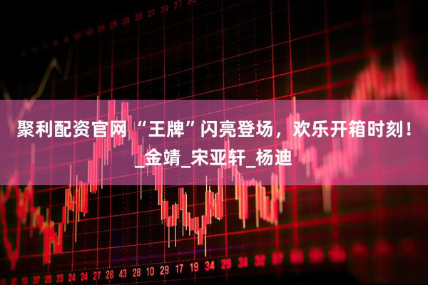 聚利配资官网 “王牌”闪亮登场，欢乐开箱时刻！_金靖_宋亚轩_杨迪