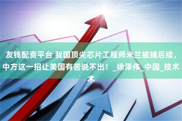 友钱配资平台 我国顶尖芯片工程师米兰被捕后续，中方这一招让美国有苦说不出！_徐泽伟_中国_技术