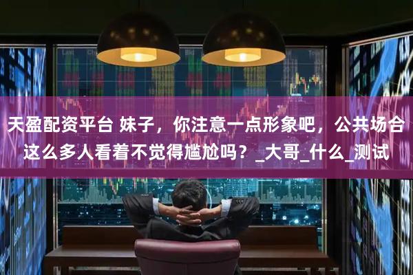 天盈配资平台 妹子，你注意一点形象吧，公共场合这么多人看着不觉得尴尬吗？_大哥_什么_测试