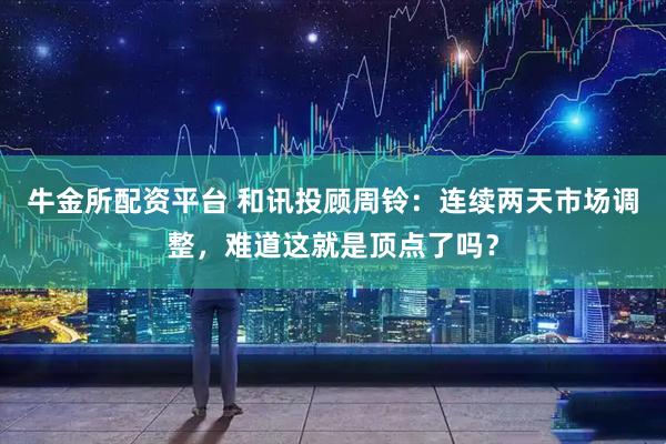 牛金所配资平台 和讯投顾周铃：连续两天市场调整，难道这就是顶点了吗？