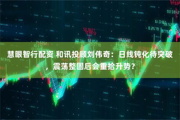 慧眼智行配资 和讯投顾刘伟奇：日线钝化待突破，震荡整固后会重拾升势？