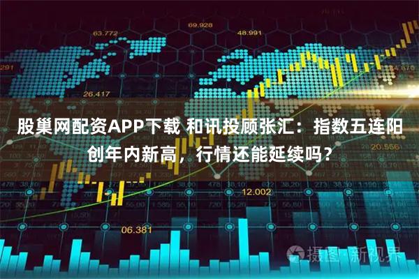 股巢网配资APP下载 和讯投顾张汇：指数五连阳创年内新高，行情还能延续吗？