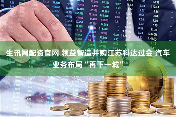 生讯网配资官网 领益智造并购江苏科达过会 汽车业务布局“再下一城”