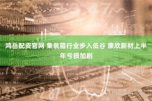 鸿岳配资官网 集装箱行业步入低谷 康欣新材上半年亏损加剧