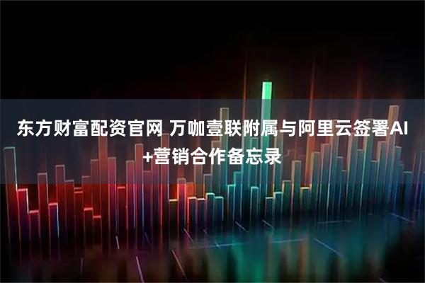 东方财富配资官网 万咖壹联附属与阿里云签署AI+营销合作备忘录