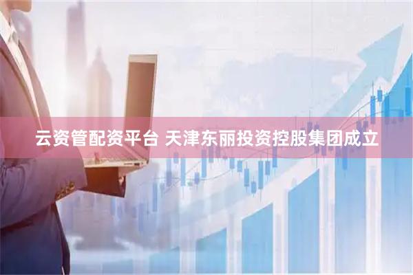 云资管配资平台 天津东丽投资控股集团成立